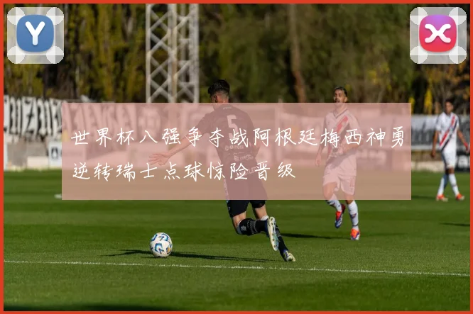 世界杯八强争夺战阿根廷梅西神勇逆转瑞士点球惊险晋级