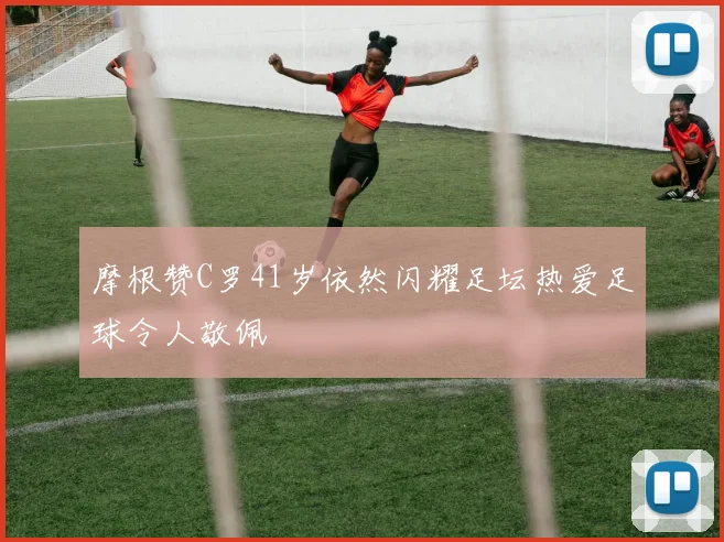 摩根赞C罗41岁依然闪耀足坛热爱足球令人敬佩