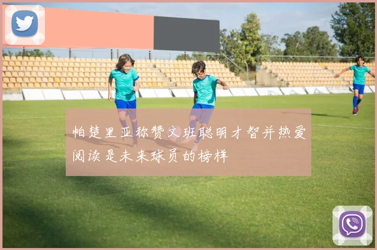 帕楚里亚称赞文班聪明才智并热爱阅读是未来球员的榜样