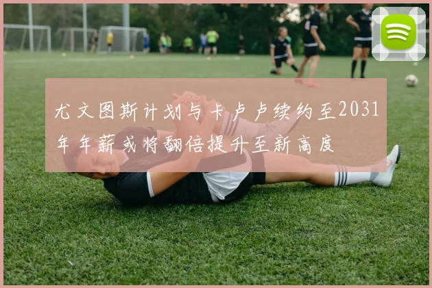 尤文图斯计划与卡卢卢续约至2031年年薪或将翻倍提升至新高度
