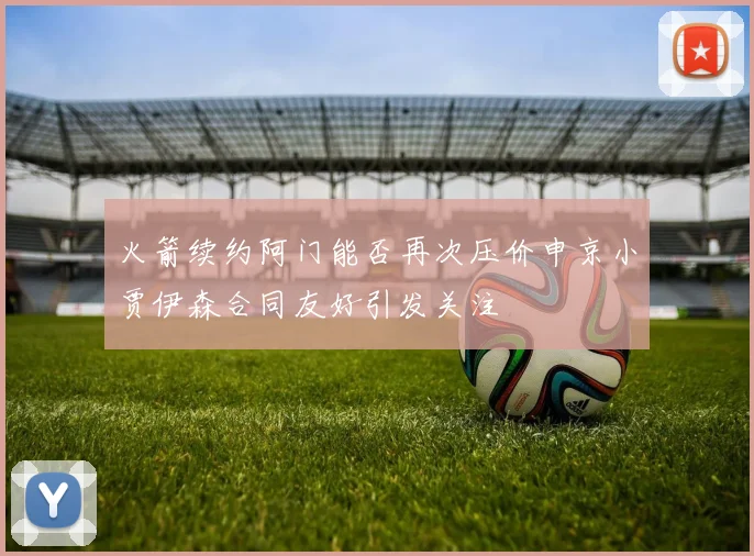 火箭续约阿门能否再次压价申京小贾伊森合同友好引发关注
