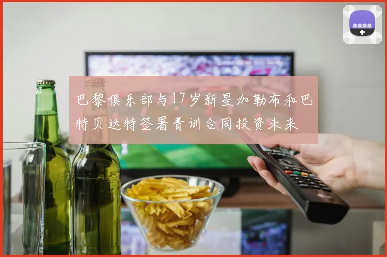 巴黎俱乐部与17岁新星加勒布和巴特贝达特签署青训合同投资未来