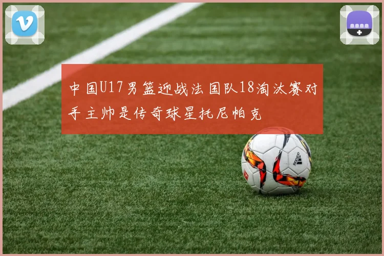中国U17男篮迎战法国队18淘汰赛对手主帅是传奇球星托尼帕克
