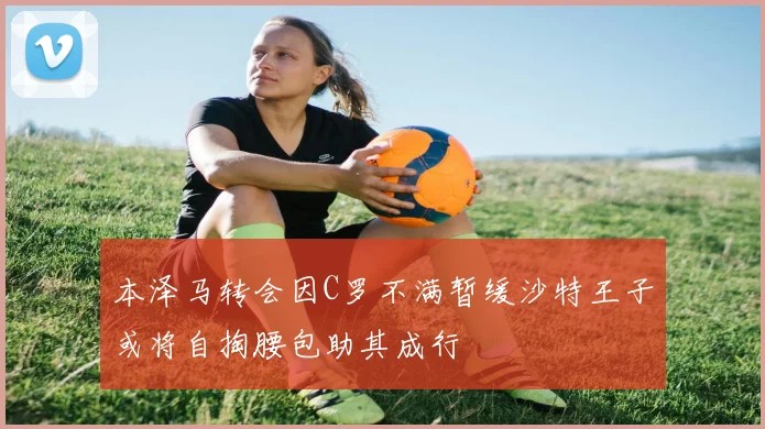 本泽马转会因C罗不满暂缓沙特王子或将自掏腰包助其成行