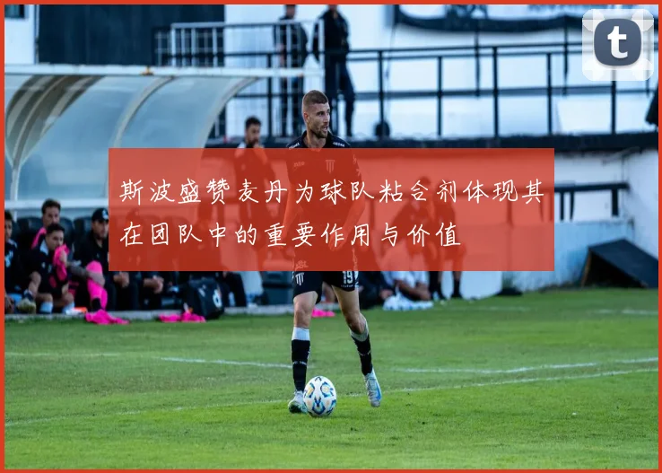 斯波盛赞麦丹为球队粘合剂体现其在团队中的重要作用与价值