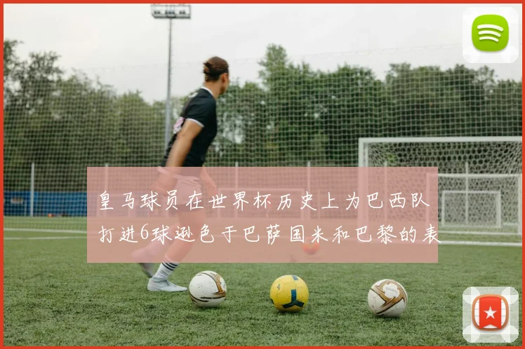皇马球员在世界杯历史上为巴西队打进6球逊色于巴萨国米和巴黎的表现