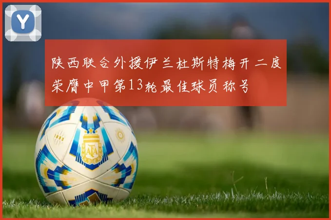 陕西联合外援伊兰杜斯特梅开二度荣膺中甲第13轮最佳球员称号