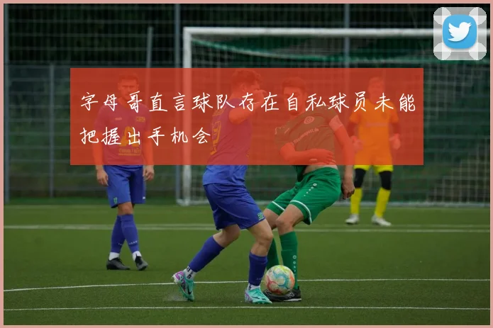 字母哥直言球队存在自私球员未能把握出手机会
