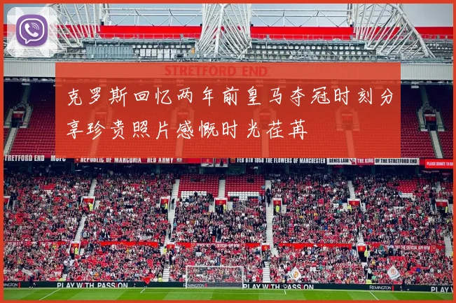 克罗斯回忆两年前皇马夺冠时刻分享珍贵照片感慨时光荏苒