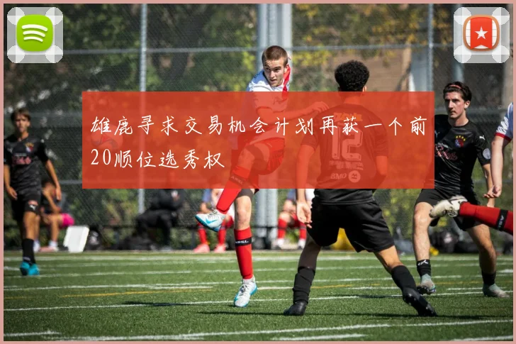 雄鹿寻求交易机会计划再获一个前20顺位选秀权