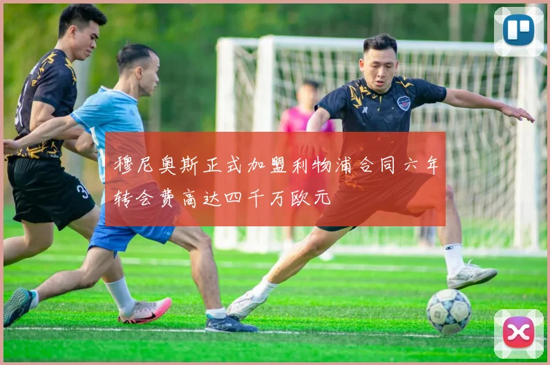 穆尼奥斯正式加盟利物浦合同六年转会费高达四千万欧元
