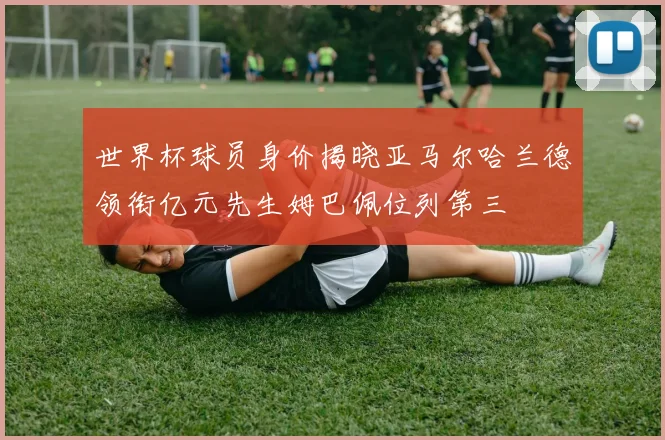 世界杯球员身价揭晓亚马尔哈兰德领衔亿元先生姆巴佩位列第三