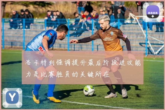 洛卡特利强调提升最后阶段进攻能力是比赛胜负的关键所在