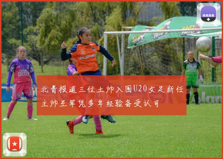 北青报道三位土帅入围U20女足新任主帅王军凭多年经验备受认可