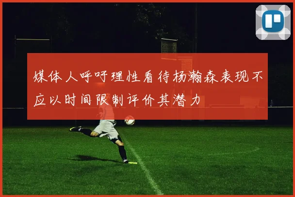 媒体人呼吁理性看待杨瀚森表现不应以时间限制评价其潜力