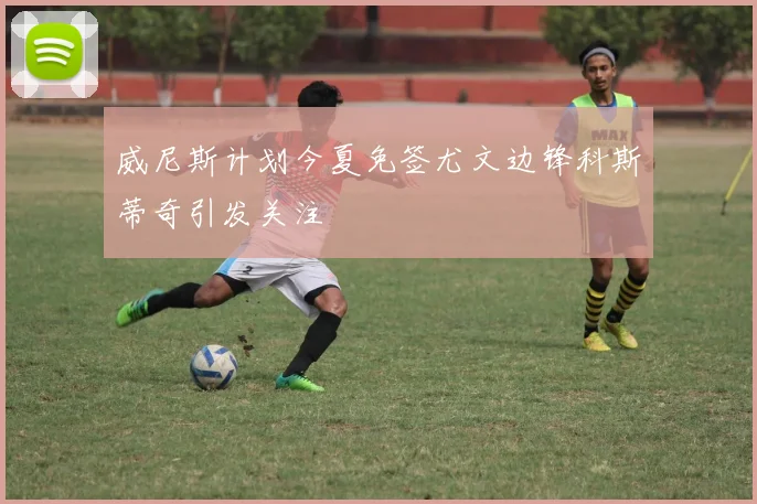 威尼斯计划今夏免签尤文边锋科斯蒂奇引发关注
