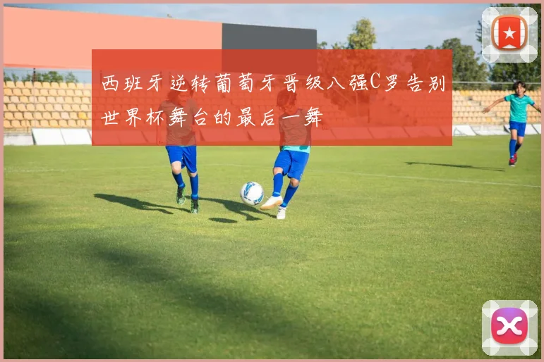 西班牙逆转葡萄牙晋级八强C罗告别世界杯舞台的最后一舞