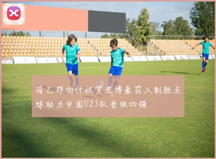 荷乙邓伯什祝贺王博豪罚入制胜点球助力中国U23队晋级四强